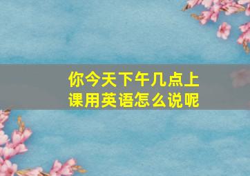 你今天下午几点上课用英语怎么说呢