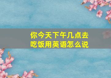 你今天下午几点去吃饭用英语怎么说