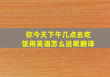 你今天下午几点去吃饭用英语怎么说呢翻译