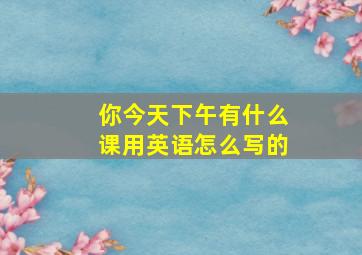 你今天下午有什么课用英语怎么写的