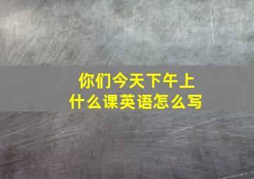 你们今天下午上什么课英语怎么写