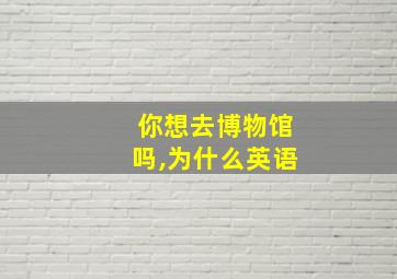 你想去博物馆吗,为什么英语