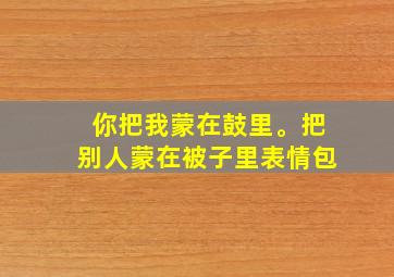 你把我蒙在鼓里。把别人蒙在被子里表情包