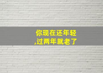 你现在还年轻,过两年就老了