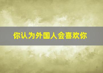 你认为外国人会喜欢你