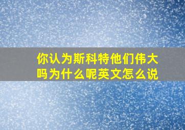 你认为斯科特他们伟大吗为什么呢英文怎么说