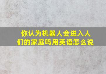 你认为机器人会进入人们的家庭吗用英语怎么说