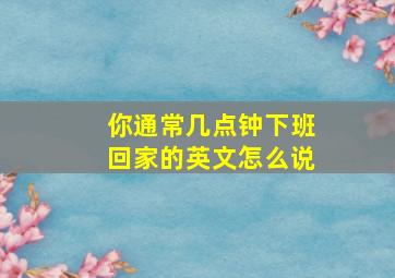 你通常几点钟下班回家的英文怎么说