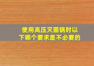 使用高压灭菌锅时以下哪个要求是不必要的