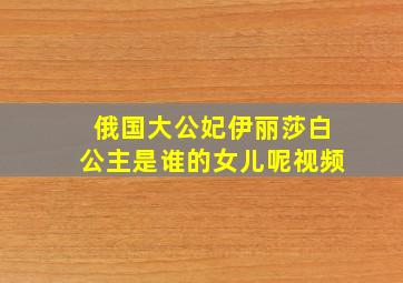 俄国大公妃伊丽莎白公主是谁的女儿呢视频