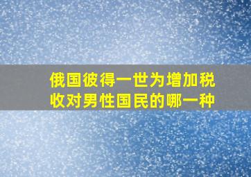 俄国彼得一世为增加税收对男性国民的哪一种