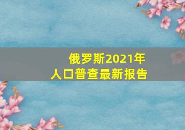 俄罗斯2021年人口普查最新报告