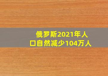 俄罗斯2021年人口自然减少104万人