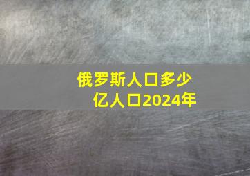 俄罗斯人口多少亿人口2024年