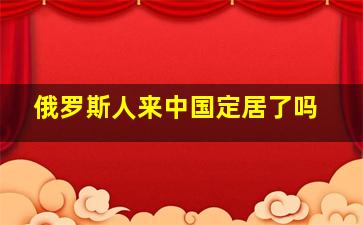 俄罗斯人来中国定居了吗