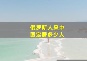 俄罗斯人来中国定居多少人