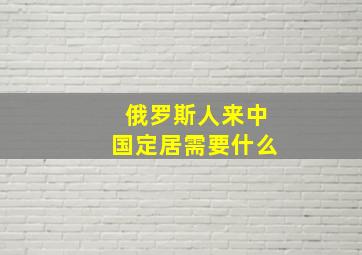 俄罗斯人来中国定居需要什么