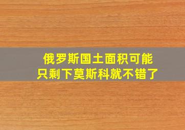 俄罗斯国土面积可能只剩下莫斯科就不错了