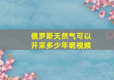 俄罗斯天然气可以开采多少年呢视频