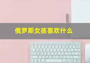 俄罗斯女孩喜欢什么