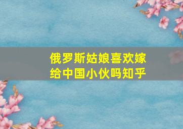 俄罗斯姑娘喜欢嫁给中国小伙吗知乎