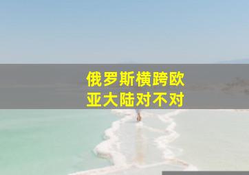 俄罗斯横跨欧亚大陆对不对