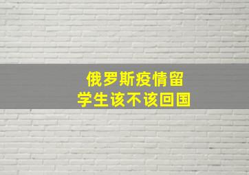 俄罗斯疫情留学生该不该回国