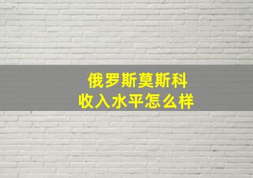 俄罗斯莫斯科收入水平怎么样