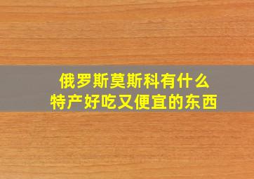 俄罗斯莫斯科有什么特产好吃又便宜的东西