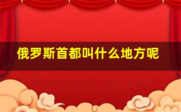 俄罗斯首都叫什么地方呢