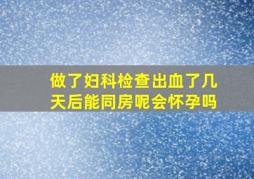 做了妇科检查出血了几天后能同房呢会怀孕吗