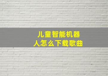 儿童智能机器人怎么下载歌曲