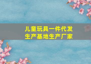 儿童玩具一件代发生产基地生产厂家