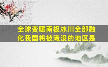 全球变暖南极冰川全部融化我国将被淹没的地区是