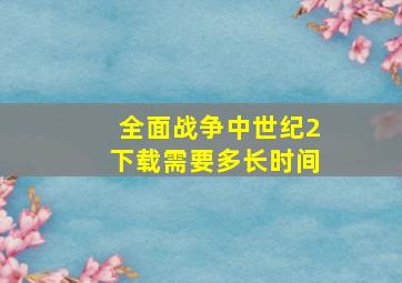 全面战争中世纪2下载需要多长时间