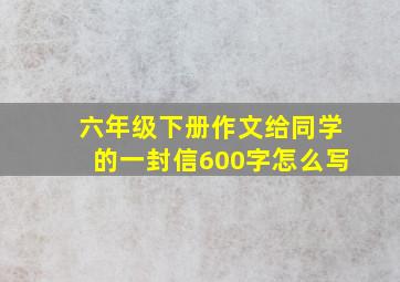 六年级下册作文给同学的一封信600字怎么写