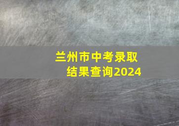 兰州市中考录取结果查询2024