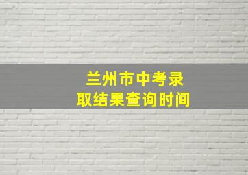 兰州市中考录取结果查询时间