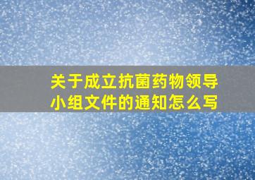 关于成立抗菌药物领导小组文件的通知怎么写