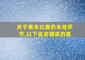 关于赛车比赛的车检环节,以下说法错误的是