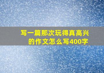 写一篇那次玩得真高兴的作文怎么写400字