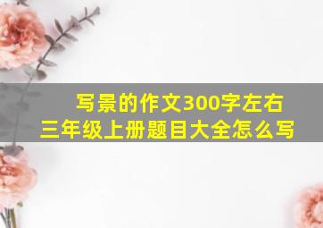 写景的作文300字左右三年级上册题目大全怎么写