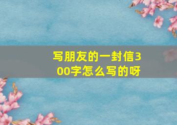 写朋友的一封信300字怎么写的呀