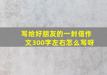 写给好朋友的一封信作文300字左右怎么写呀