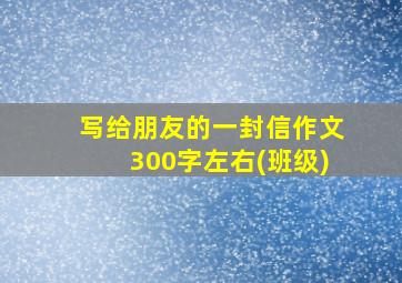 写给朋友的一封信作文300字左右(班级)