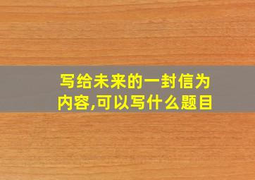 写给未来的一封信为内容,可以写什么题目