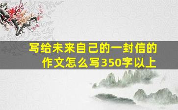 写给未来自己的一封信的作文怎么写350字以上