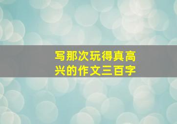 写那次玩得真高兴的作文三百字