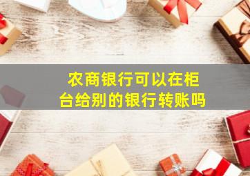 农商银行可以在柜台给别的银行转账吗