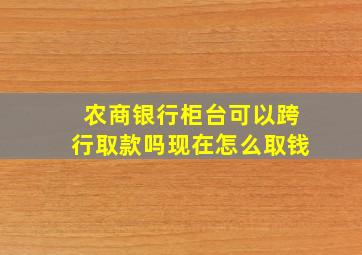 农商银行柜台可以跨行取款吗现在怎么取钱